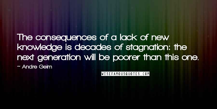 Andre Geim Quotes: The consequences of a lack of new knowledge is decades of stagnation: the next generation will be poorer than this one.