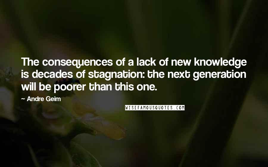 Andre Geim Quotes: The consequences of a lack of new knowledge is decades of stagnation: the next generation will be poorer than this one.