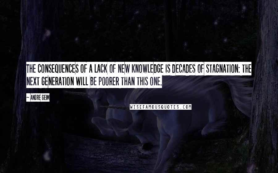 Andre Geim Quotes: The consequences of a lack of new knowledge is decades of stagnation: the next generation will be poorer than this one.