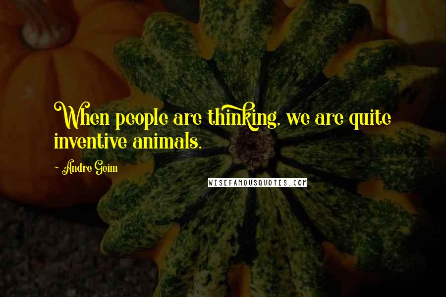 Andre Geim Quotes: When people are thinking, we are quite inventive animals.