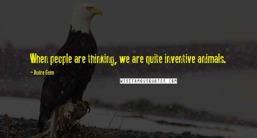 Andre Geim Quotes: When people are thinking, we are quite inventive animals.