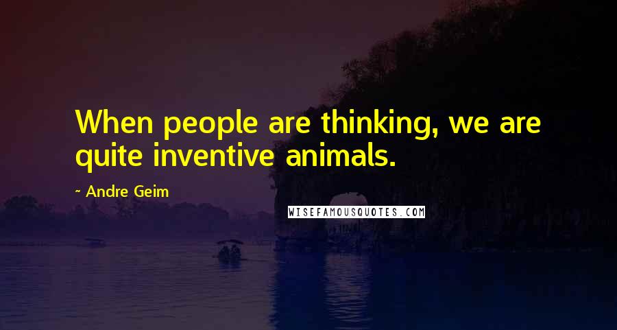 Andre Geim Quotes: When people are thinking, we are quite inventive animals.