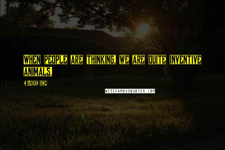 Andre Geim Quotes: When people are thinking, we are quite inventive animals.