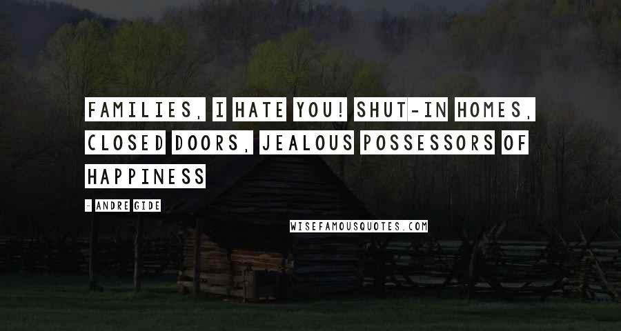 Andre Gide Quotes: Families, I hate you! Shut-in homes, closed doors, jealous possessors of happiness