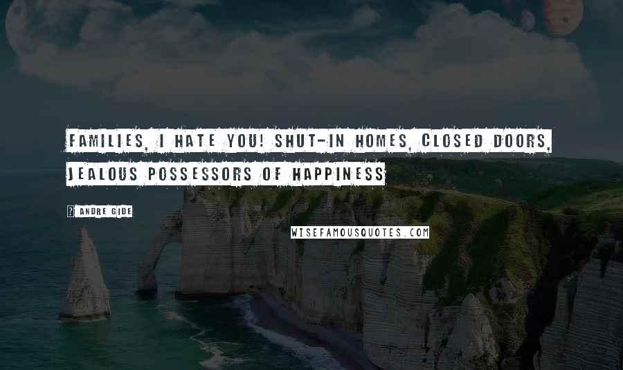 Andre Gide Quotes: Families, I hate you! Shut-in homes, closed doors, jealous possessors of happiness