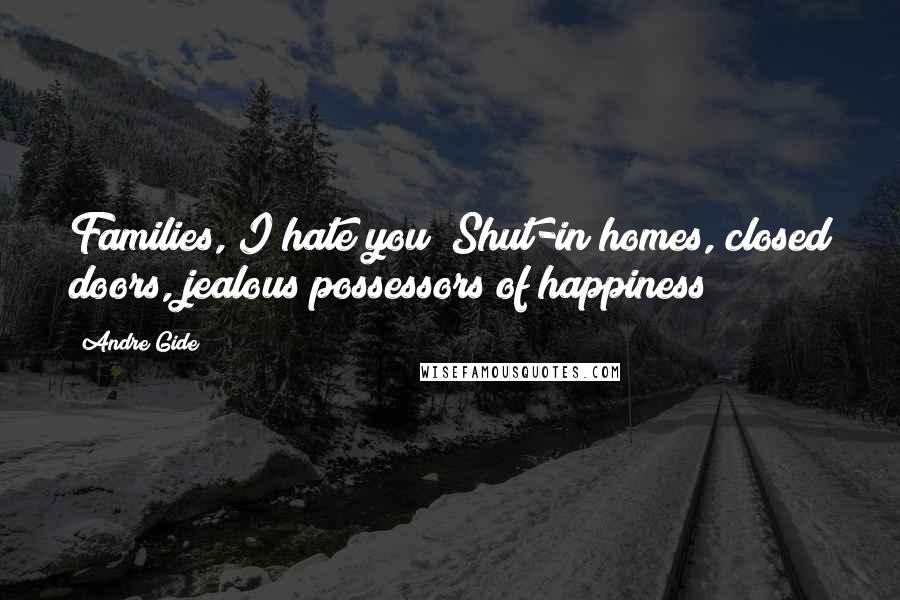 Andre Gide Quotes: Families, I hate you! Shut-in homes, closed doors, jealous possessors of happiness