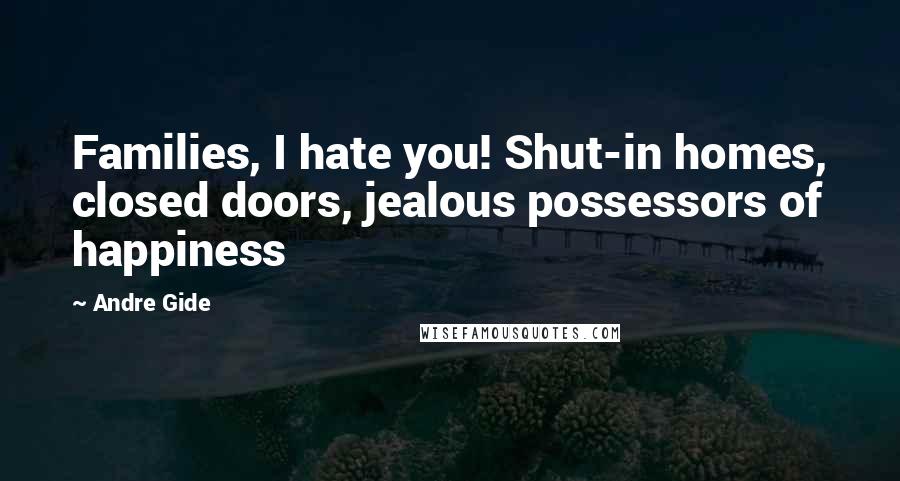 Andre Gide Quotes: Families, I hate you! Shut-in homes, closed doors, jealous possessors of happiness