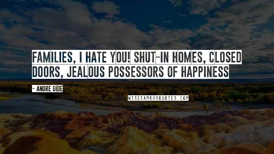 Andre Gide Quotes: Families, I hate you! Shut-in homes, closed doors, jealous possessors of happiness