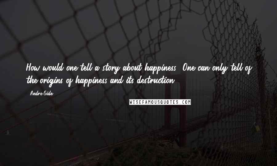 Andre Gide Quotes: How would one tell a story about happiness? One can only tell of the origins of happiness and its destruction.