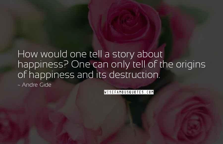 Andre Gide Quotes: How would one tell a story about happiness? One can only tell of the origins of happiness and its destruction.