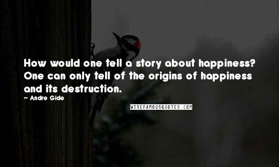 Andre Gide Quotes: How would one tell a story about happiness? One can only tell of the origins of happiness and its destruction.