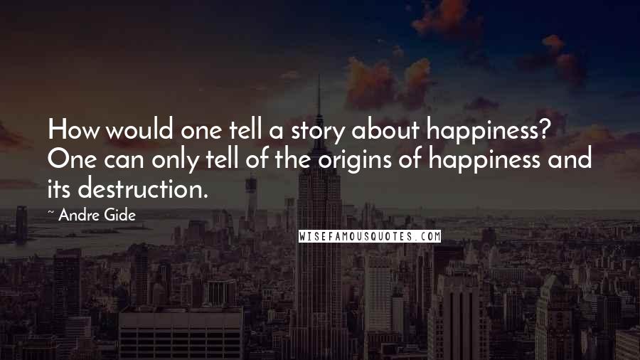 Andre Gide Quotes: How would one tell a story about happiness? One can only tell of the origins of happiness and its destruction.