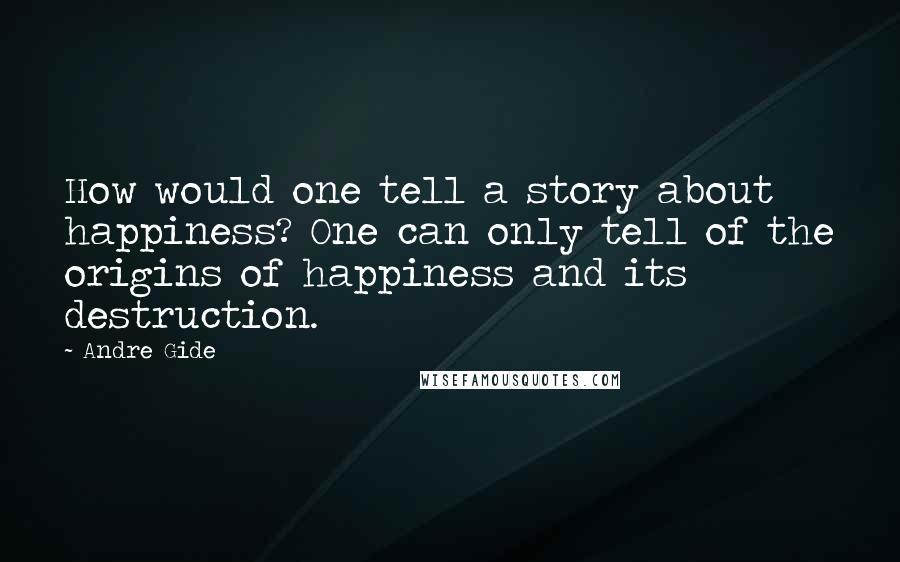 Andre Gide Quotes: How would one tell a story about happiness? One can only tell of the origins of happiness and its destruction.