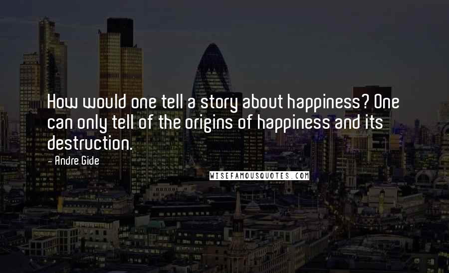 Andre Gide Quotes: How would one tell a story about happiness? One can only tell of the origins of happiness and its destruction.