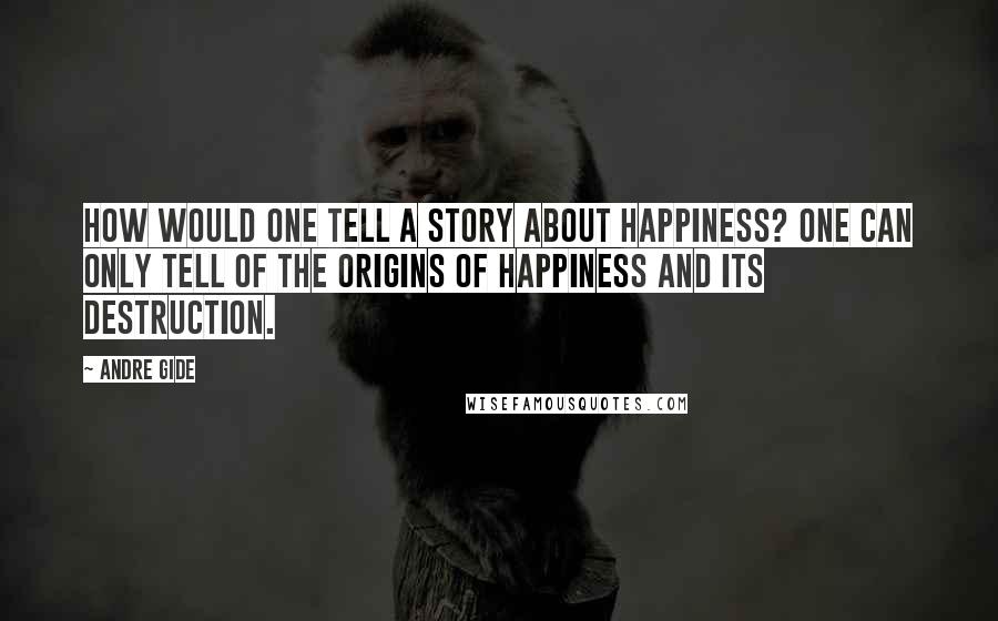 Andre Gide Quotes: How would one tell a story about happiness? One can only tell of the origins of happiness and its destruction.