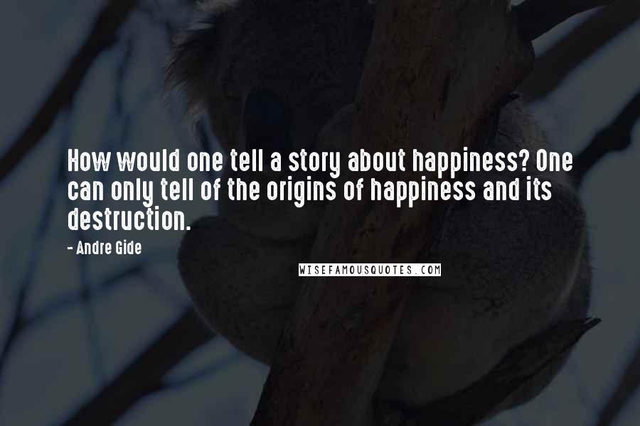 Andre Gide Quotes: How would one tell a story about happiness? One can only tell of the origins of happiness and its destruction.