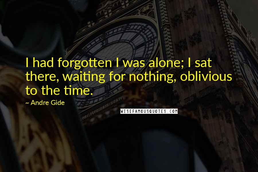 Andre Gide Quotes: I had forgotten I was alone; I sat there, waiting for nothing, oblivious to the time.