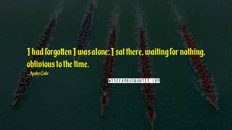 Andre Gide Quotes: I had forgotten I was alone; I sat there, waiting for nothing, oblivious to the time.