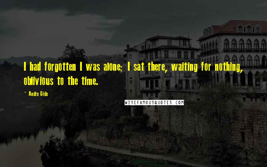 Andre Gide Quotes: I had forgotten I was alone; I sat there, waiting for nothing, oblivious to the time.