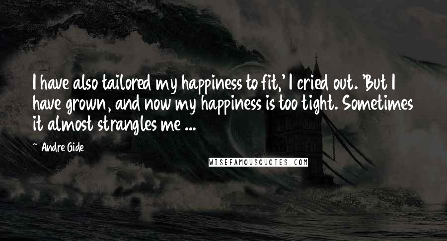 Andre Gide Quotes: I have also tailored my happiness to fit,' I cried out. 'But I have grown, and now my happiness is too tight. Sometimes it almost strangles me ...