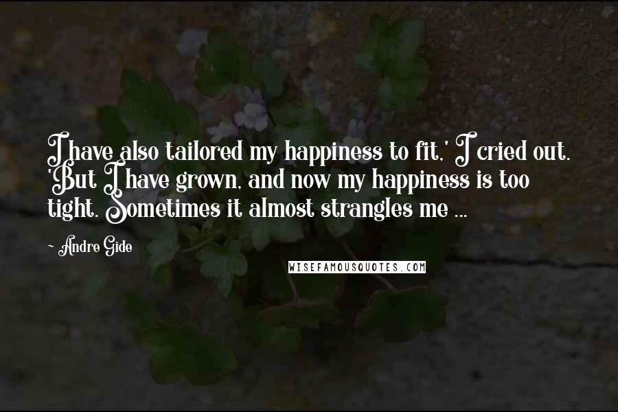 Andre Gide Quotes: I have also tailored my happiness to fit,' I cried out. 'But I have grown, and now my happiness is too tight. Sometimes it almost strangles me ...