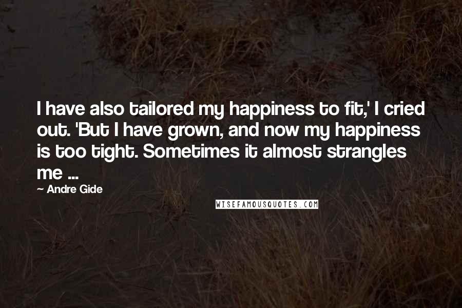 Andre Gide Quotes: I have also tailored my happiness to fit,' I cried out. 'But I have grown, and now my happiness is too tight. Sometimes it almost strangles me ...