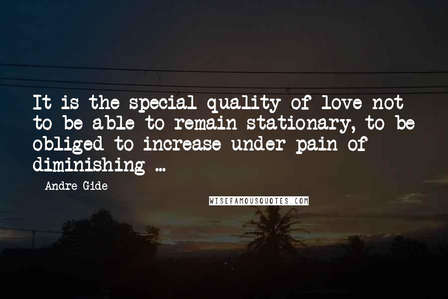 Andre Gide Quotes: It is the special quality of love not to be able to remain stationary, to be obliged to increase under pain of diminishing ...