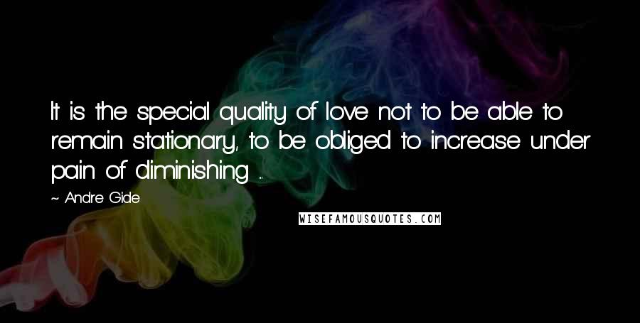 Andre Gide Quotes: It is the special quality of love not to be able to remain stationary, to be obliged to increase under pain of diminishing ...