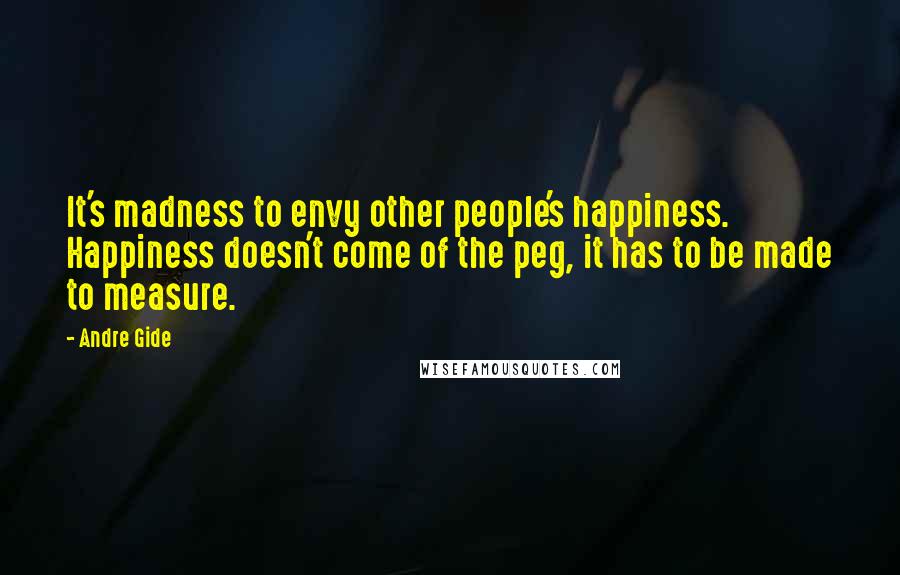 Andre Gide Quotes: It's madness to envy other people's happiness. Happiness doesn't come of the peg, it has to be made to measure.