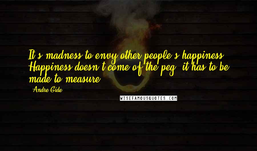 Andre Gide Quotes: It's madness to envy other people's happiness. Happiness doesn't come of the peg, it has to be made to measure.