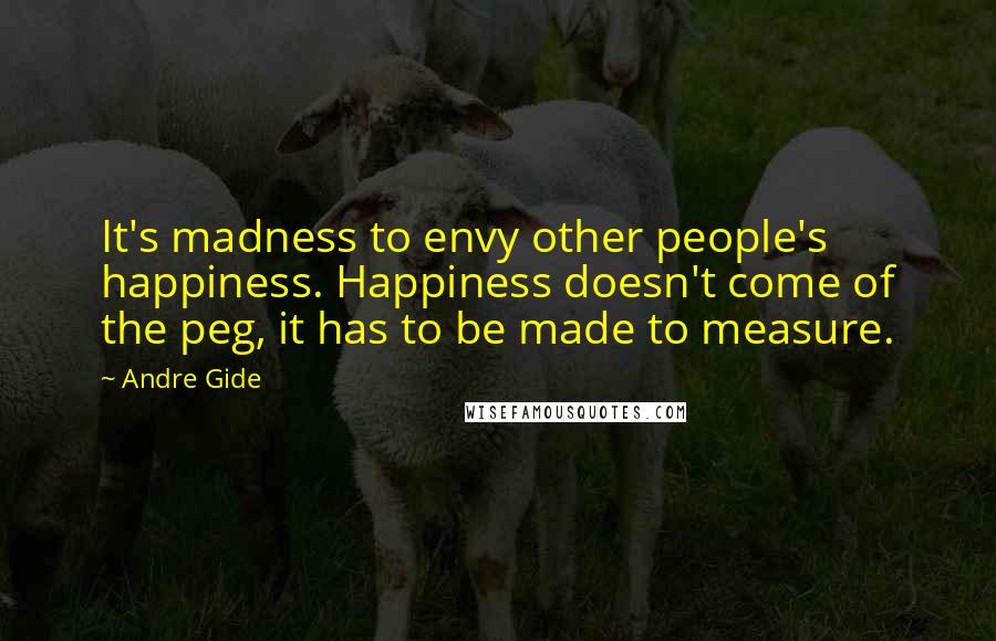 Andre Gide Quotes: It's madness to envy other people's happiness. Happiness doesn't come of the peg, it has to be made to measure.