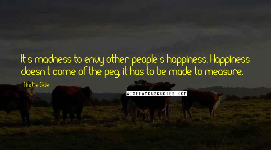 Andre Gide Quotes: It's madness to envy other people's happiness. Happiness doesn't come of the peg, it has to be made to measure.