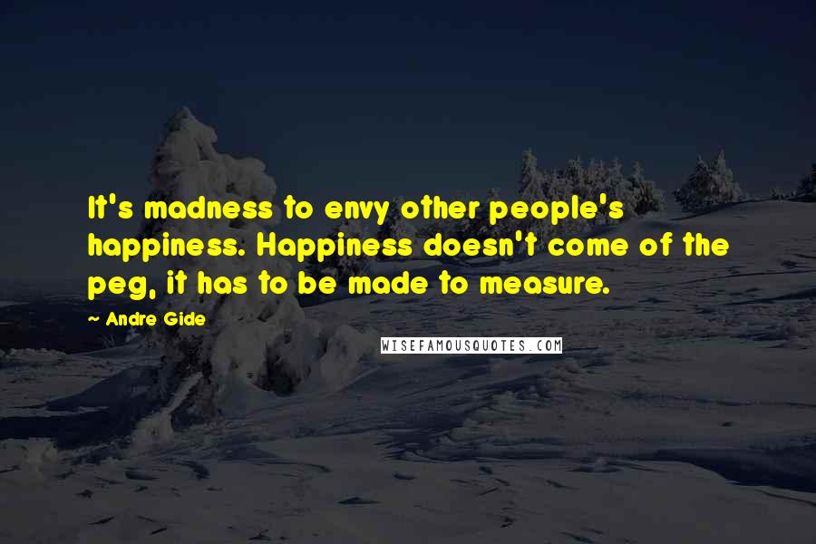 Andre Gide Quotes: It's madness to envy other people's happiness. Happiness doesn't come of the peg, it has to be made to measure.