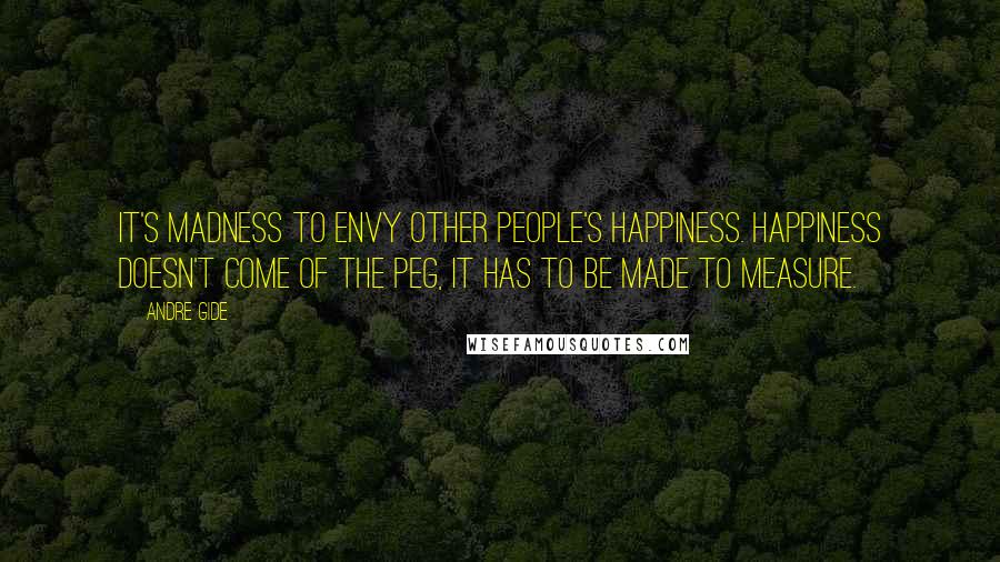 Andre Gide Quotes: It's madness to envy other people's happiness. Happiness doesn't come of the peg, it has to be made to measure.