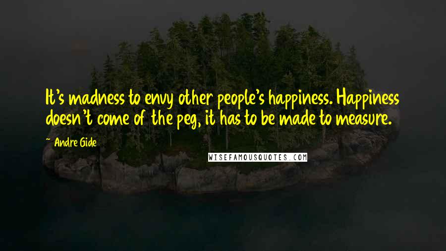 Andre Gide Quotes: It's madness to envy other people's happiness. Happiness doesn't come of the peg, it has to be made to measure.