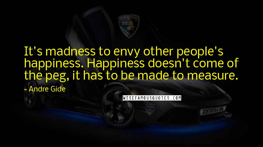 Andre Gide Quotes: It's madness to envy other people's happiness. Happiness doesn't come of the peg, it has to be made to measure.