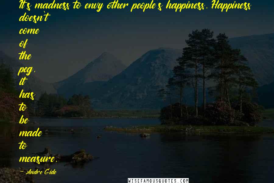 Andre Gide Quotes: It's madness to envy other people's happiness. Happiness doesn't come of the peg, it has to be made to measure.