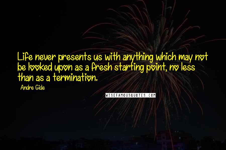 Andre Gide Quotes: Life never presents us with anything which may not be looked upon as a fresh starting point, no less than as a termination.