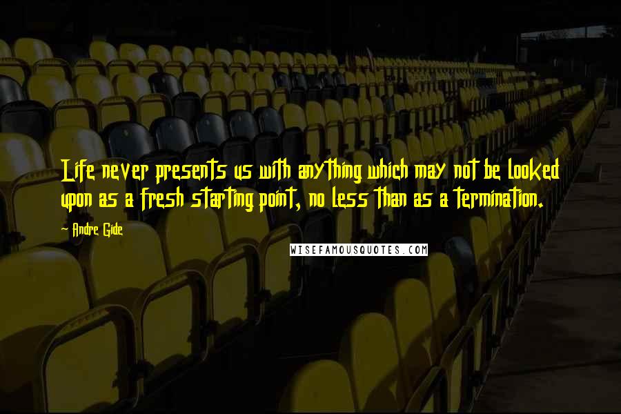 Andre Gide Quotes: Life never presents us with anything which may not be looked upon as a fresh starting point, no less than as a termination.