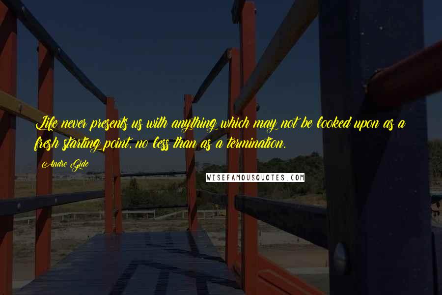 Andre Gide Quotes: Life never presents us with anything which may not be looked upon as a fresh starting point, no less than as a termination.