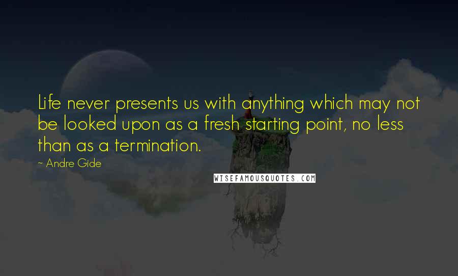 Andre Gide Quotes: Life never presents us with anything which may not be looked upon as a fresh starting point, no less than as a termination.