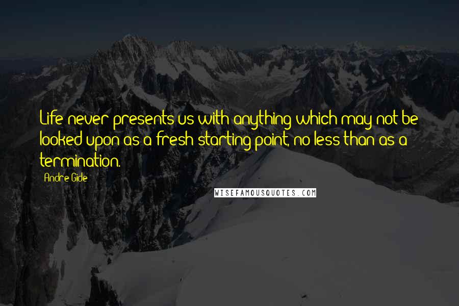 Andre Gide Quotes: Life never presents us with anything which may not be looked upon as a fresh starting point, no less than as a termination.