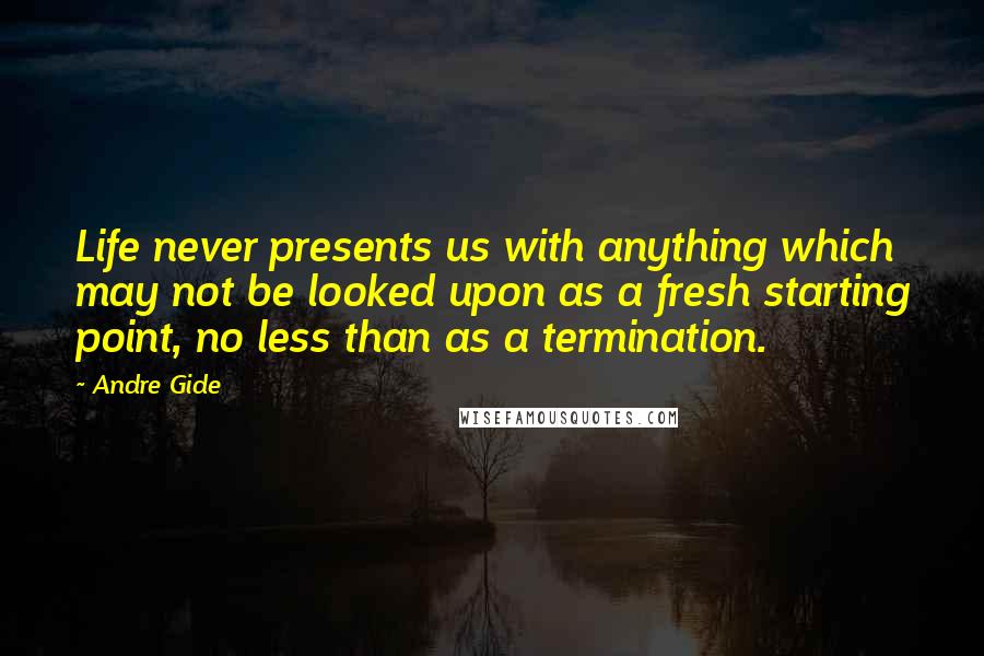 Andre Gide Quotes: Life never presents us with anything which may not be looked upon as a fresh starting point, no less than as a termination.