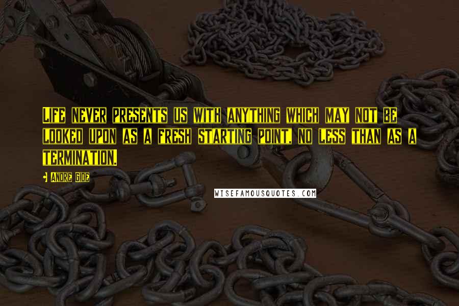 Andre Gide Quotes: Life never presents us with anything which may not be looked upon as a fresh starting point, no less than as a termination.