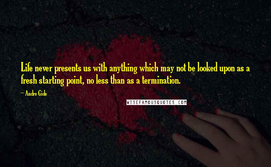 Andre Gide Quotes: Life never presents us with anything which may not be looked upon as a fresh starting point, no less than as a termination.