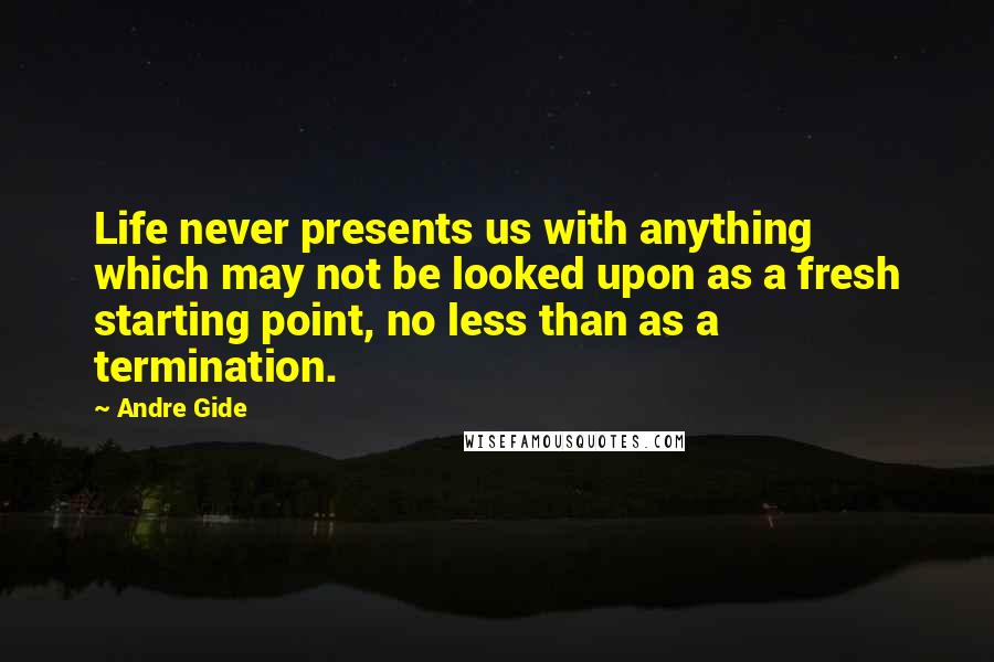 Andre Gide Quotes: Life never presents us with anything which may not be looked upon as a fresh starting point, no less than as a termination.