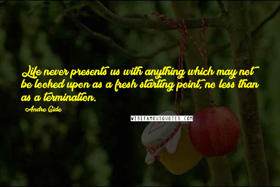 Andre Gide Quotes: Life never presents us with anything which may not be looked upon as a fresh starting point, no less than as a termination.