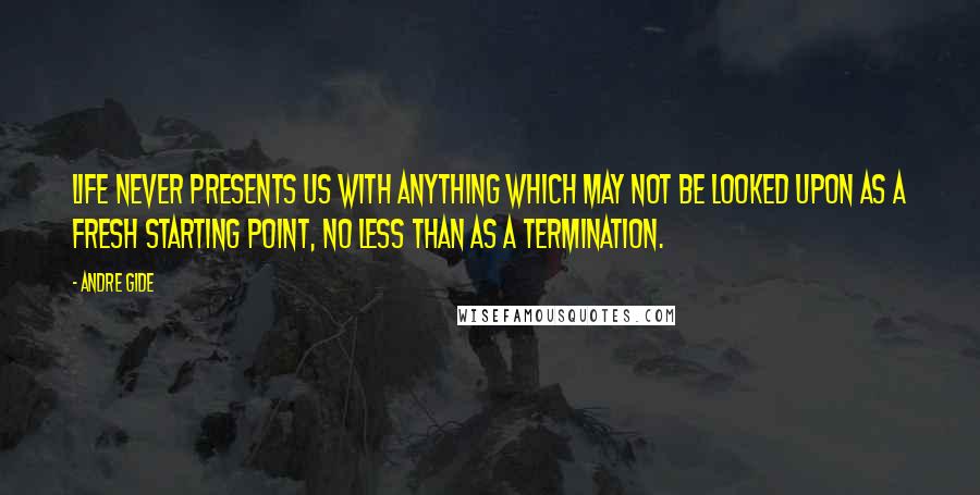 Andre Gide Quotes: Life never presents us with anything which may not be looked upon as a fresh starting point, no less than as a termination.