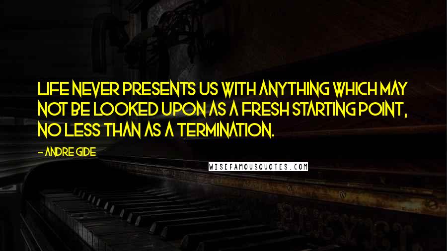 Andre Gide Quotes: Life never presents us with anything which may not be looked upon as a fresh starting point, no less than as a termination.