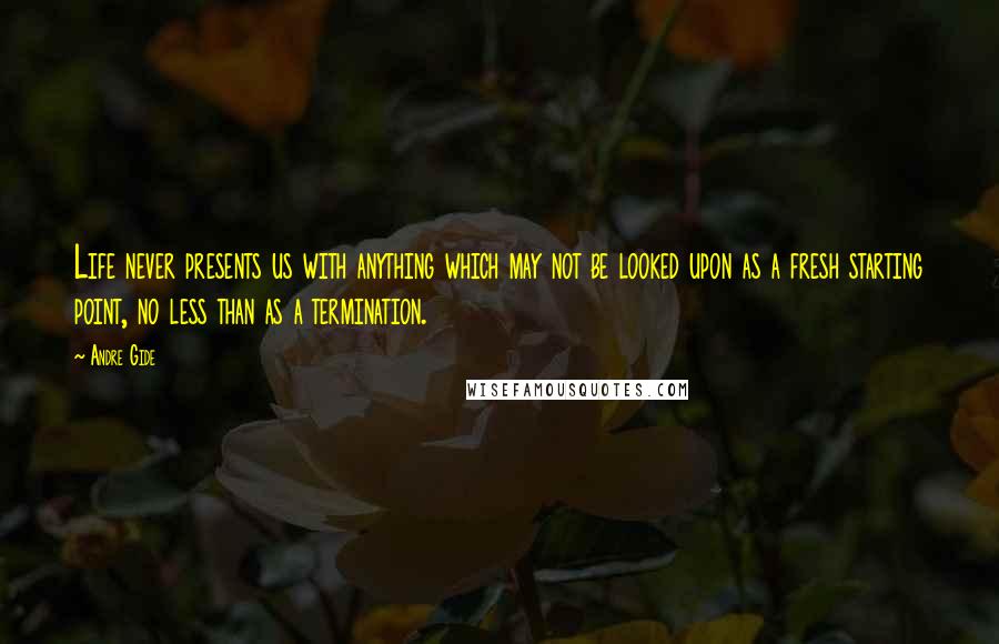 Andre Gide Quotes: Life never presents us with anything which may not be looked upon as a fresh starting point, no less than as a termination.